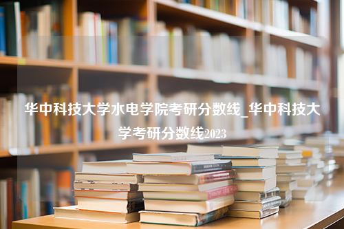 华中科技大学水电学院考研分数线_华中科技大学考研分数线2023