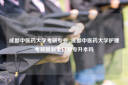 成都中医药大学考研专业_成都中医药大学护理考研限制全日制专升本吗