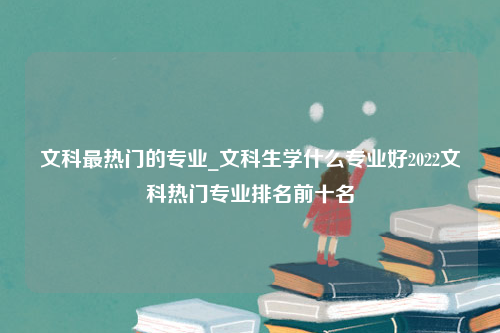 文科最热门的专业_文科生学什么专业好2022文科热门专业排名前十名