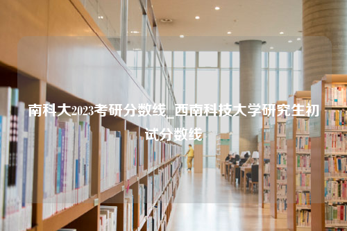 南科大2023考研分数线_西南科技大学研究生初试分数线