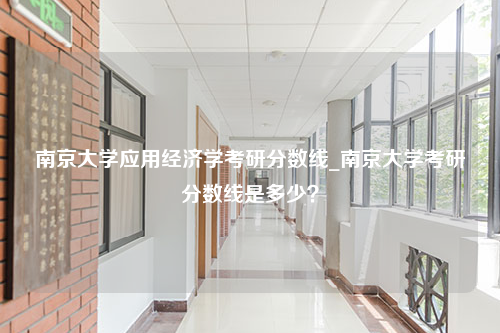 南京大学应用经济学考研分数线_南京大学考研分数线是多少？