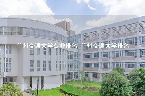 兰州交通大学专业排名_兰州交通大学排名