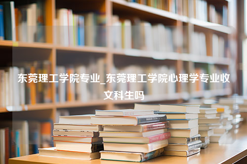 东莞理工学院专业_东莞理工学院心理学专业收文科生吗