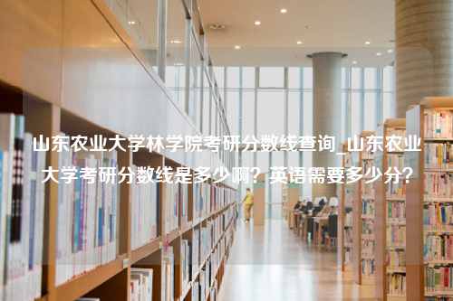 山东农业大学林学院考研分数线查询_山东农业大学考研分数线是多少啊？英语需要多少分？