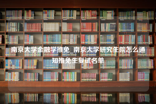 南京大学金融学推免_南京大学研究生院怎么通知推免生复试名单