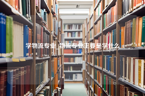 学物流专业_物流专业主要是学什么