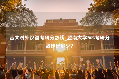 吉大对外汉语考研分数线_暨南大学2023考研分数线是多少？