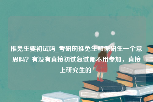 推免生要初试吗_考研的推免生和保研生一个意思吗？有没有直接初试复试都不用参加，直接上研究生的-