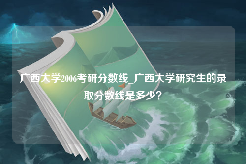 广西大学2006考研分数线_广西大学研究生的录取分数线是多少？