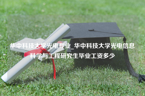 华中科技大学光电专业_华中科技大学光电信息科学与工程研究生毕业工资多少