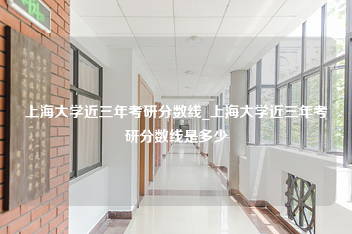 上海大学近三年考研分数线_上海大学近三年考研分数线是多少