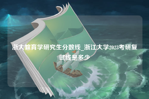 浙大教育学研究生分数线_浙江大学2023考研复试线是多少