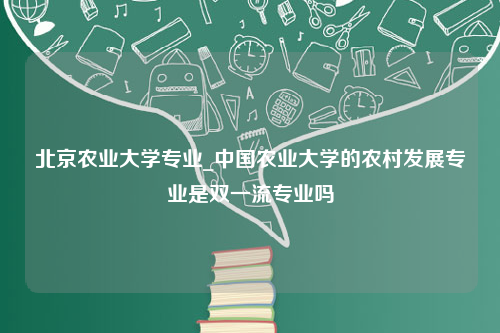 北京农业大学专业_中国农业大学的农村发展专业是双一流专业吗