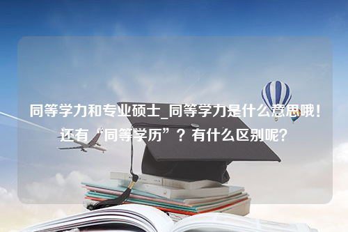 同等学力和专业硕士_同等学力是什么意思哦！还有“同等学历”？有什么区别呢？