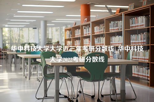 华中科技大学大学近三年考研分数线_华中科技大学2022考研分数线