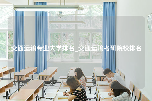 交通运输专业大学排名_交通运输考研院校排名