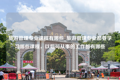 旅游管理专业课程有哪些_旅游管理专业都要学习哪些课程，以后可从事的工作都有哪些