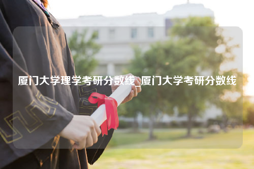 厦门大学理学考研分数线_厦门大学考研分数线