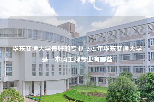 华东交通大学最好的专业_2022年华东交通大学是一本吗王牌专业有哪些