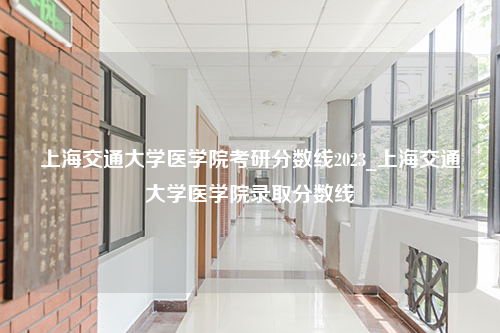 上海交通大学医学院考研分数线2023_上海交通大学医学院录取分数线