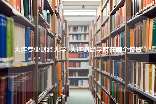 大连专业财经大学_大连财经学院在哪个位置