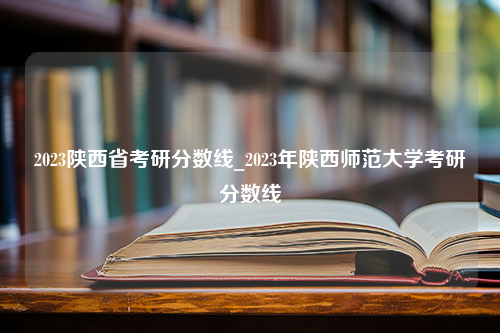 2023陕西省考研分数线_2023年陕西师范大学考研分数线