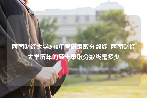 西南财经大学2018年考研录取分数线_西南财经大学历年的硕士录取分数线是多少