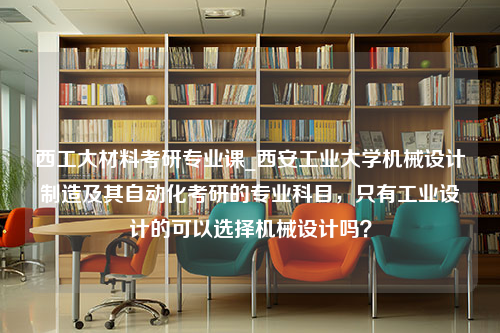 西工大材料考研专业课_西安工业大学机械设计制造及其自动化考研的专业科目，只有工业设计的可以选择机械设计吗？