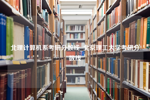 北理计算机系考研分数线_北京理工大学考研分数线