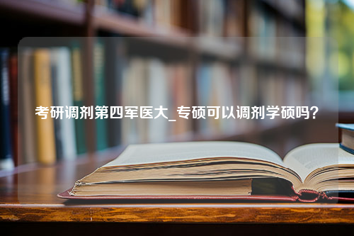 考研调剂第四军医大_专硕可以调剂学硕吗？