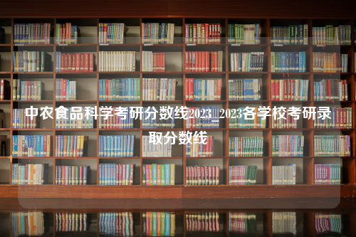 中农食品科学考研分数线2023_2023各学校考研录取分数线