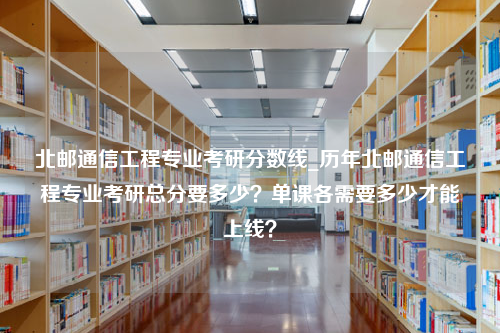 北邮通信工程专业考研分数线_历年北邮通信工程专业考研总分要多少？单课各需要多少才能上线？