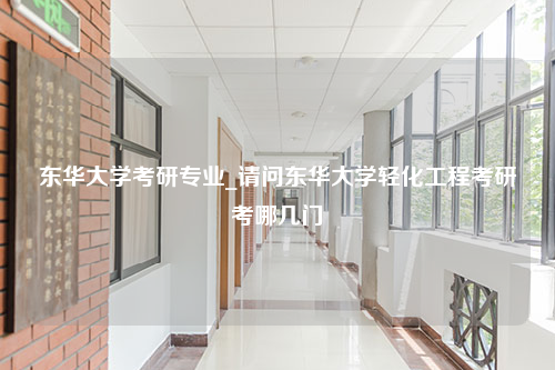 东华大学考研专业_请问东华大学轻化工程考研考哪几门