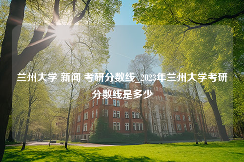 兰州大学 新闻 考研分数线_2023年兰州大学考研分数线是多少