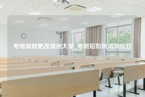 考研调剂更改湖洲大学_考研后如何调剂院校