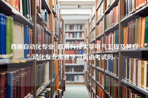 西南自动化专业_西南科技大学电气工程及其自动化专业需要学习英语考试吗-