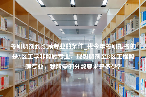 考研调剂到照顾专业的条件_我今年考研报考的是A区工学非照顾专业，现想调剂至B区工程照顾专业，我所需的分数要求是多少？