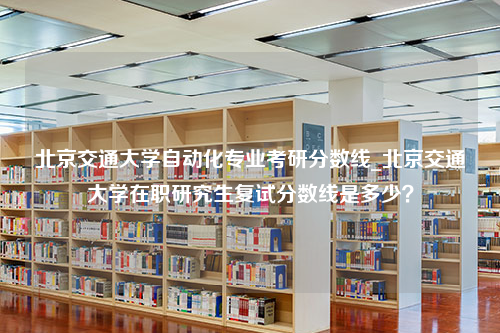 北京交通大学自动化专业考研分数线_北京交通大学在职研究生复试分数线是多少？