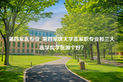 第四军医专业_第四军医大学非军职专业和兰大医学院学医哪个好？