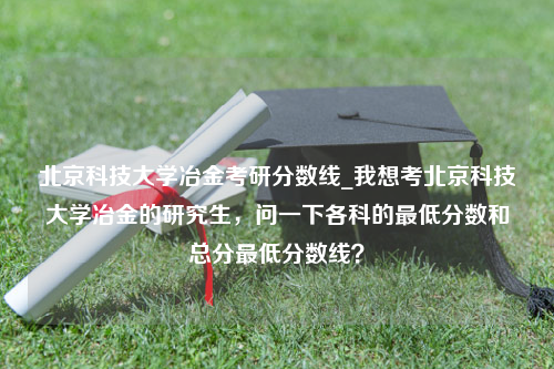 北京科技大学冶金考研分数线_我想考北京科技大学冶金的研究生，问一下各科的最低分数和总分最低分数线？