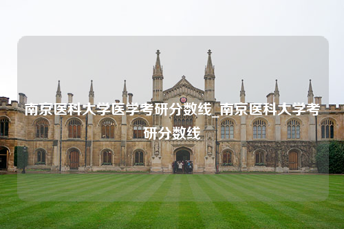 南京医科大学医学考研分数线_南京医科大学考研分数线