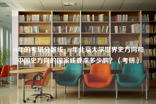 19年的考研分数线_19年北京大学世界史方向和中国史方向的国家线要求多少啊？（考研）