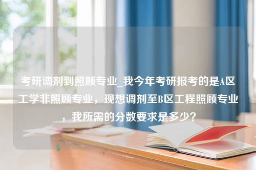 考研调剂到照顾专业_我今年考研报考的是A区工学非照顾专业，现想调剂至B区工程照顾专业，我所需的分数要求是多少？