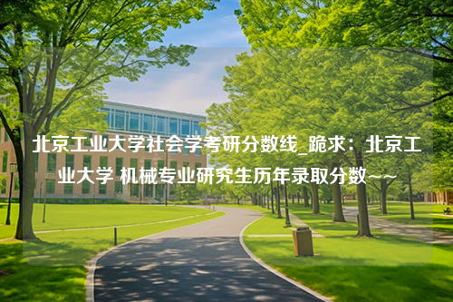 北京工业大学社会学考研分数线_跪求：北京工业大学 机械专业研究生历年录取分数~~