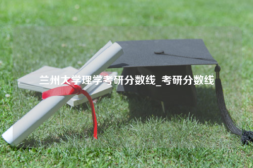 兰州大学理学考研分数线_考研分数线