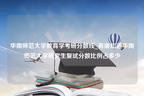 华南师范大学教育学考研分数线_有谁知道华南师范大学研究生复试分数比例占多少